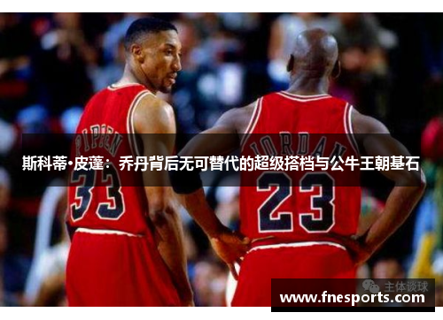 斯科蒂·皮蓬：乔丹背后无可替代的超级搭档与公牛王朝基石