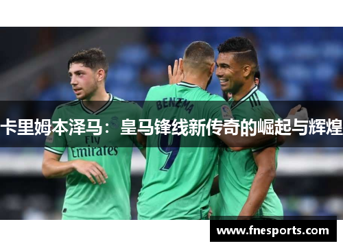 卡里姆本泽马：皇马锋线新传奇的崛起与辉煌