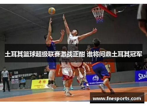 土耳其篮球超级联赛激战正酣 谁将问鼎土耳其冠军